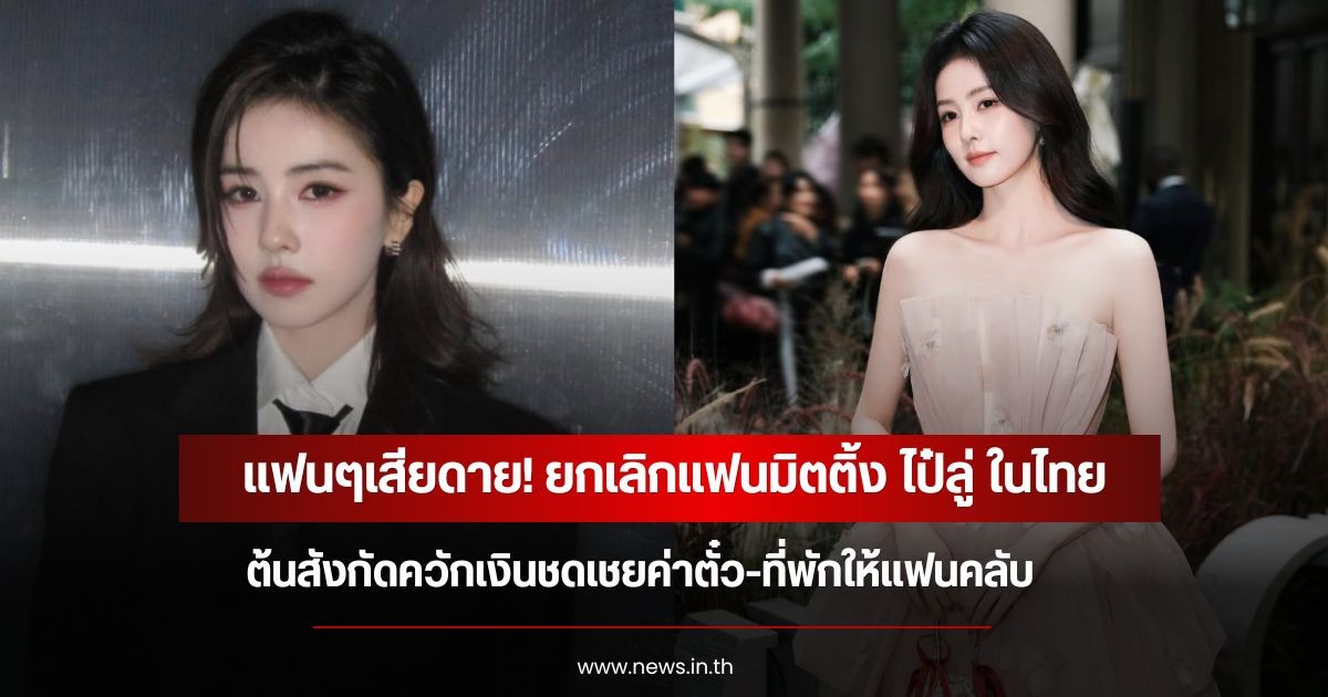 แฟนๆเสียดาย! ยกเลิกแฟนมิตติ้ง ไป๋ลู่ ในไทย ต้นสังกัดควักเงินชดเชยค่าตั๋ว-ที่พักให้แฟนคลับ